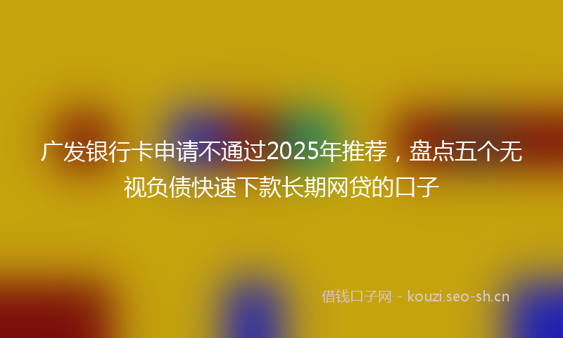广发银行卡申请不通过2025年推荐，盘点五个无视负债快速下款长期网贷的口子
