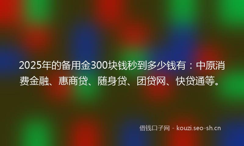 2025年的备用金300块钱秒到多少钱有：中原消费金融、惠商贷、随身贷、团贷网、快贷通等。