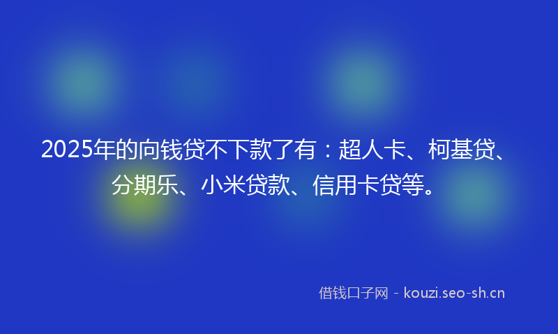 2025年的向钱贷不下款了有：超人卡、柯基贷、分期乐、小米贷款、信用卡贷等。
