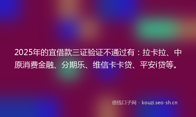 2025年的宜借款三证验证不通过有：拉卡拉、中原消费金融、分期乐、维信卡卡贷、平安i贷等。