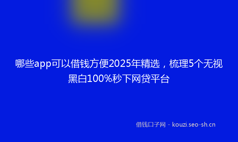 哪些app可以借钱方便2025年精选，梳理5个无视黑白100%秒下网贷平台