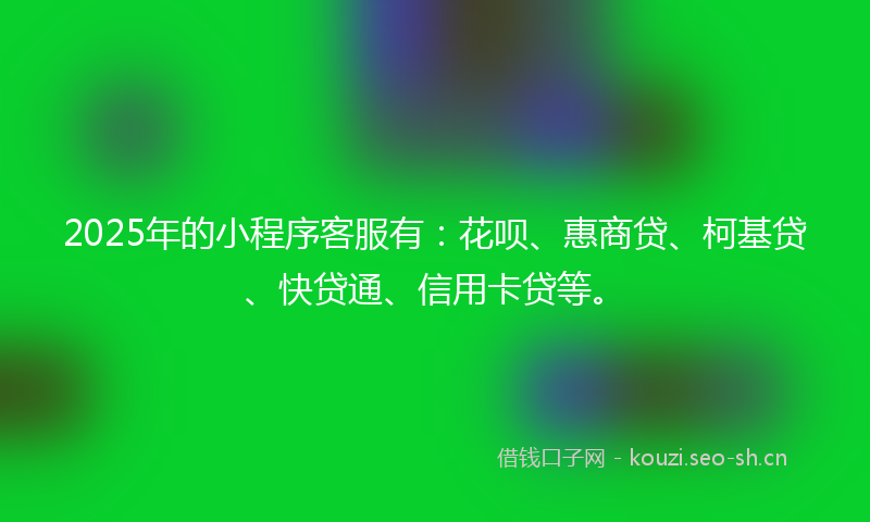 2025年的小程序客服有：花呗、惠商贷、柯基贷、快贷通、信用卡贷等。