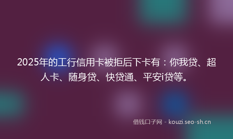 2025年的工行信用卡被拒后下卡有:你我贷、超人卡、随身贷、快贷通、平安i贷等。