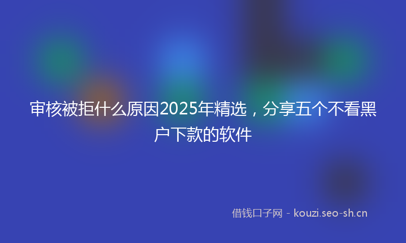 审核被拒什么原因2025年精选，分享五个不看黑户下款的软件