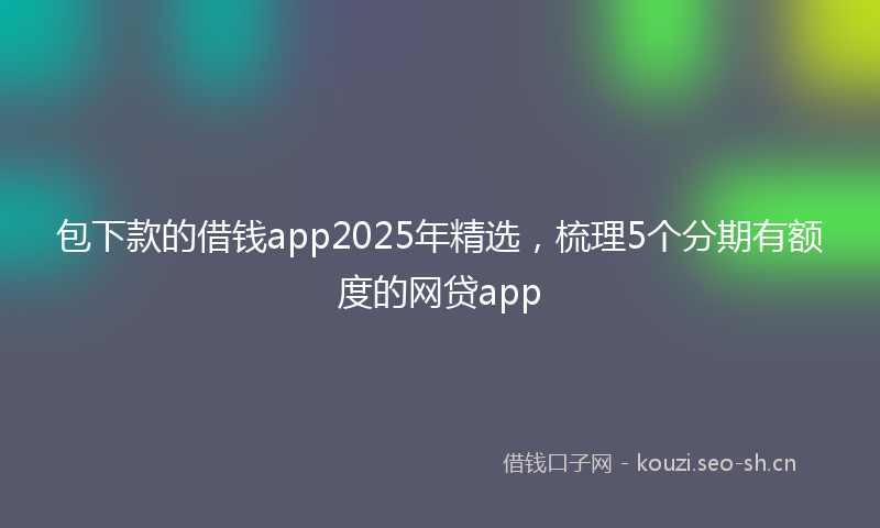 包下款的借钱app2025年精选，梳理5个分期有额度的网贷app
