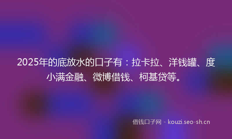 2025年的底放水的口子有：拉卡拉、洋钱罐、度小满金融、微博借钱、柯基贷等。