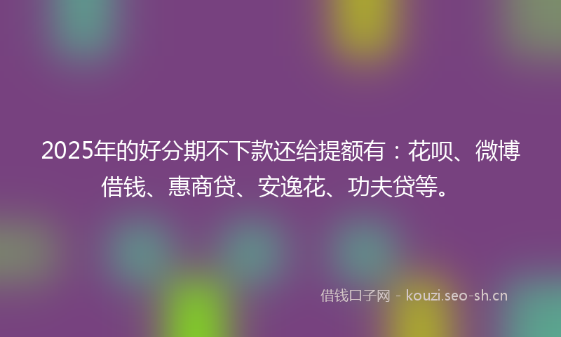2025年的好分期不下款还给提额有：花呗、微博借钱、惠商贷、安逸花、功夫贷等。