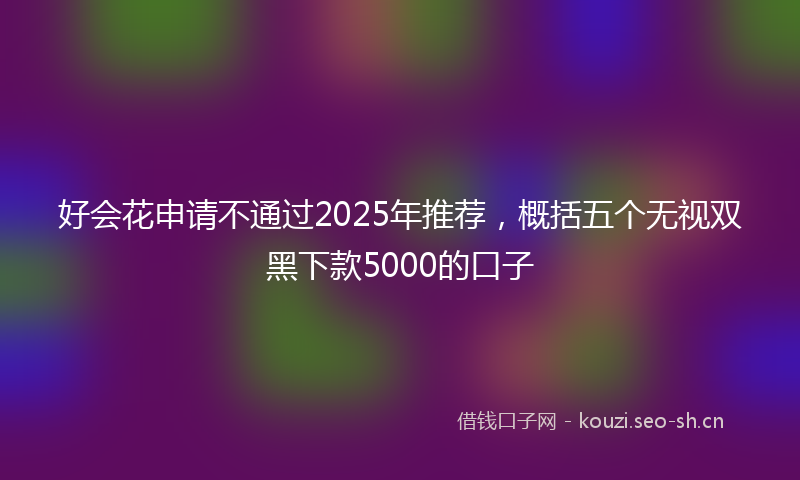 好会花申请不通过2025年推荐，概括五个无视双黑下款5000的口子
