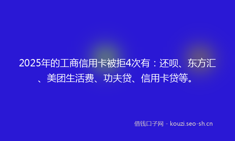 2025年的工商信用卡被拒4次有：还呗、东方汇、美团生活费、功夫贷、信用卡贷等。