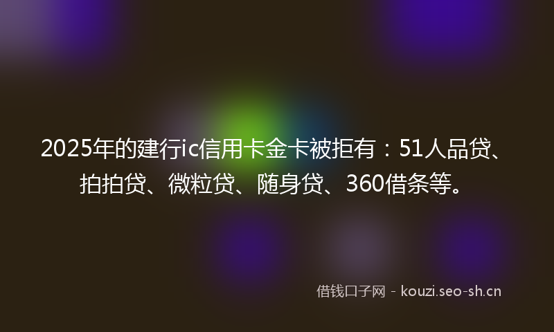 2025年的建行ic信用卡金卡被拒有：51人品贷、拍拍贷、微粒贷、随身贷、360借条等。