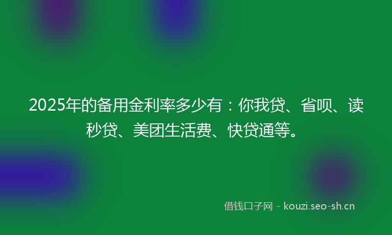 2025年的备用金利率多少有：你我贷、省呗、读秒贷、美团生活费、快贷通等。