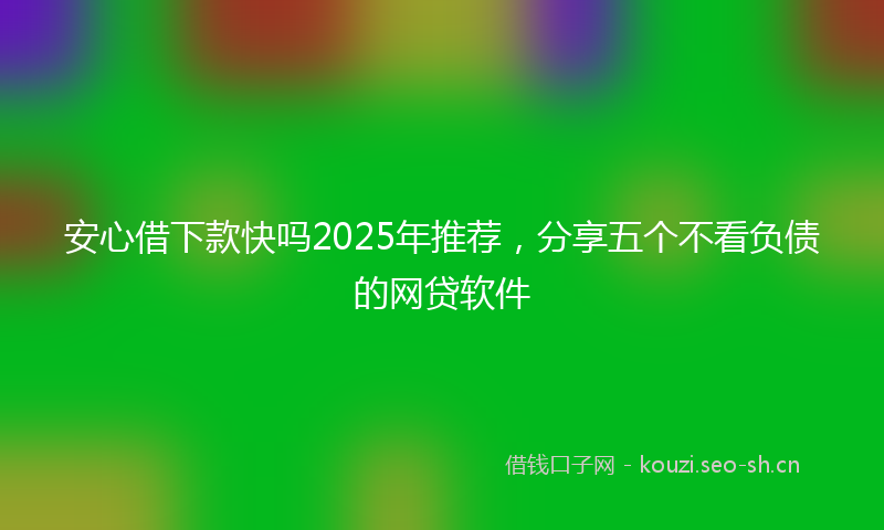 安心借下款快吗2025年推荐，分享五个不看负债的网贷软件