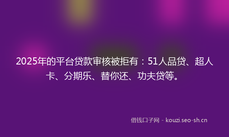 2025年的平台贷款审核被拒有：51人品贷、超人卡、分期乐、替你还、功夫贷等。