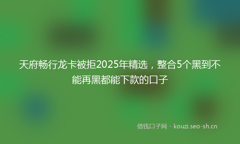 天府畅行龙卡被拒2025年精选，整合5个黑到不能再黑都能下款的口子