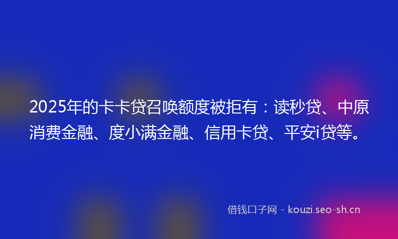 2025年的卡卡贷召唤额度被拒有：读秒贷、中原消费金融、度小满金融、信用卡贷、平安i贷等。