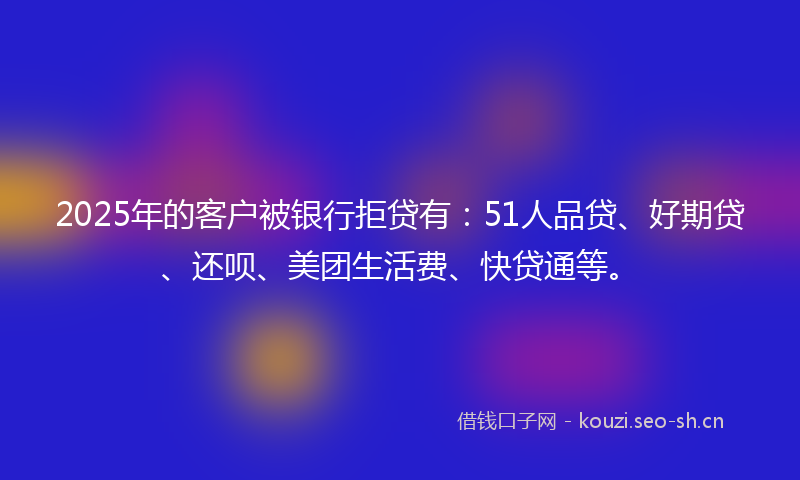 2025年的客户被银行拒贷有：51人品贷、好期贷、还呗、美团生活费、快贷通等。