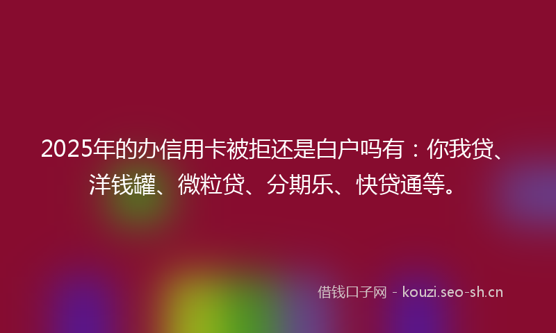 2025年的办信用卡被拒还是白户吗有：你我贷、洋钱罐、微粒贷、分期乐、快贷通等。