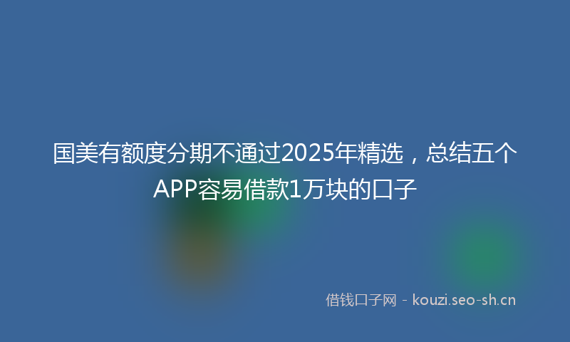国美有额度分期不通过2025年精选，总结五个APP容易借款1万块的口子