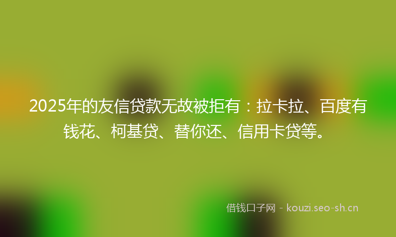 2025年的友信贷款无故被拒有：拉卡拉、百度有钱花、柯基贷、替你还、信用卡贷等。