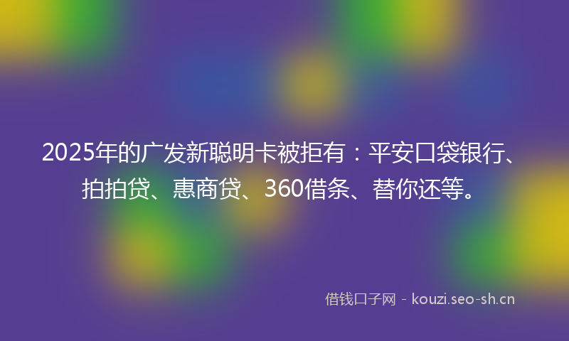 2025年的广发新聪明卡被拒有：平安口袋银行、拍拍贷、惠商贷、360借条、替你还等。