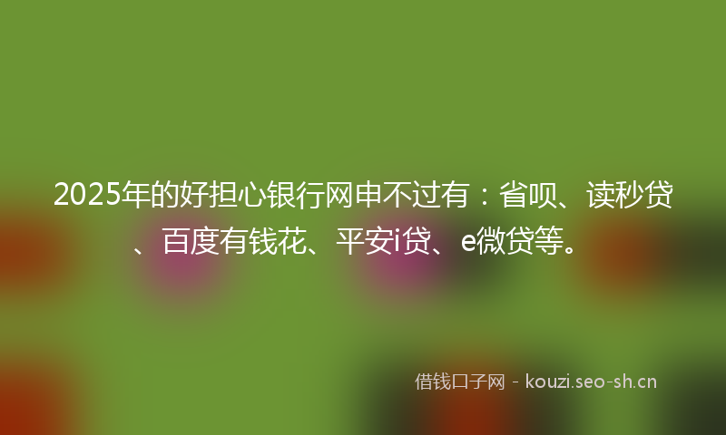 2025年的好担心银行网申不过有：省呗、读秒贷、百度有钱花、平安i贷、e微贷等。