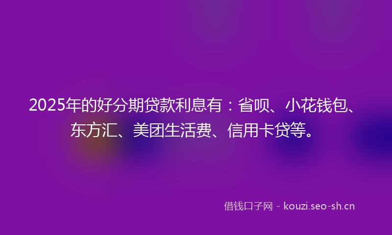 2025年的好分期贷款利息有：省呗、小花钱包、东方汇、美团生活费、信用卡贷等。