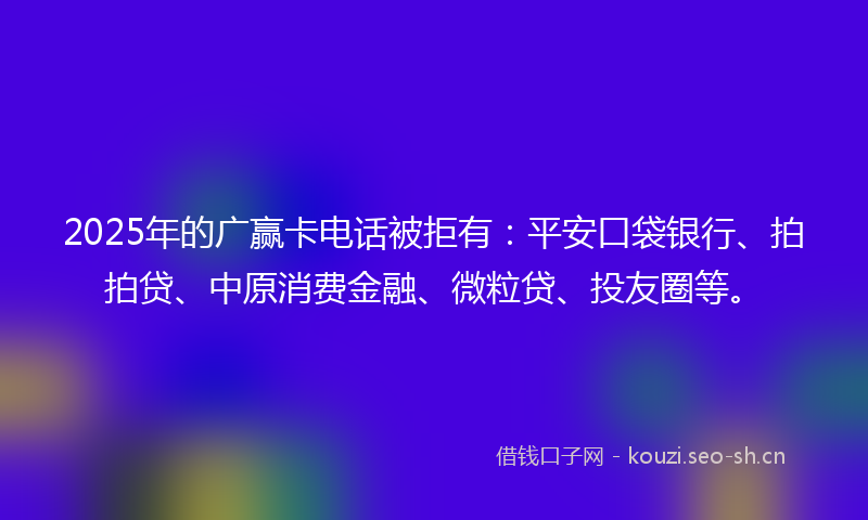 2025年的广赢卡电话被拒有:平安口袋银行、拍拍贷、中原消费金融、微粒贷、投友圈等。