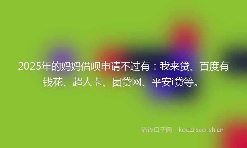 2025年的妈妈借呗申请不过有：我来贷、百度有钱花、超人卡、团贷网、平安i贷等。
