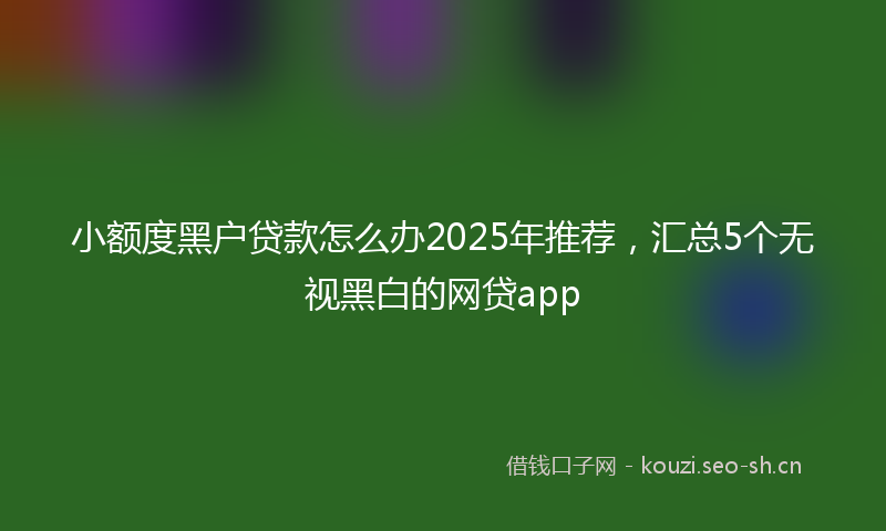 小额度黑户贷款怎么办2025年推荐，汇总5个无视黑白的网贷app