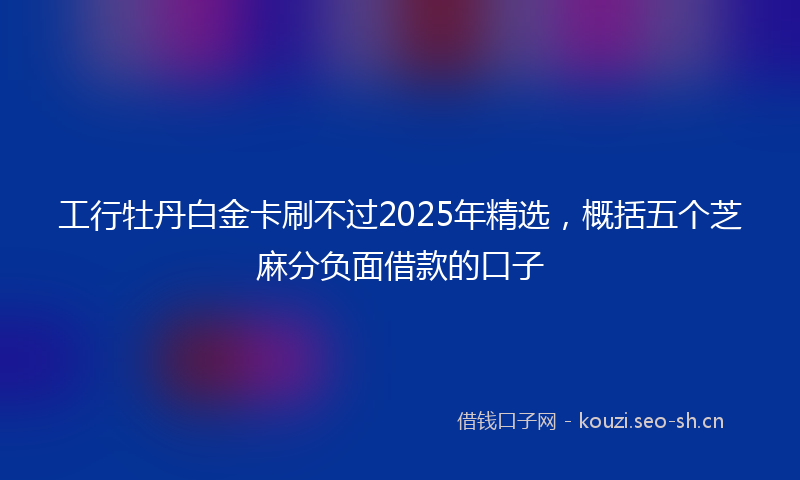 工行牡丹白金卡刷不过2025年精选，概括五个芝麻分负面借款的口子