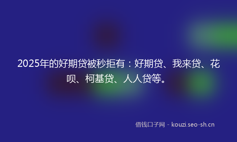 2025年的好期贷被秒拒有:好期贷、我来贷、花呗、柯基贷、人人贷等。