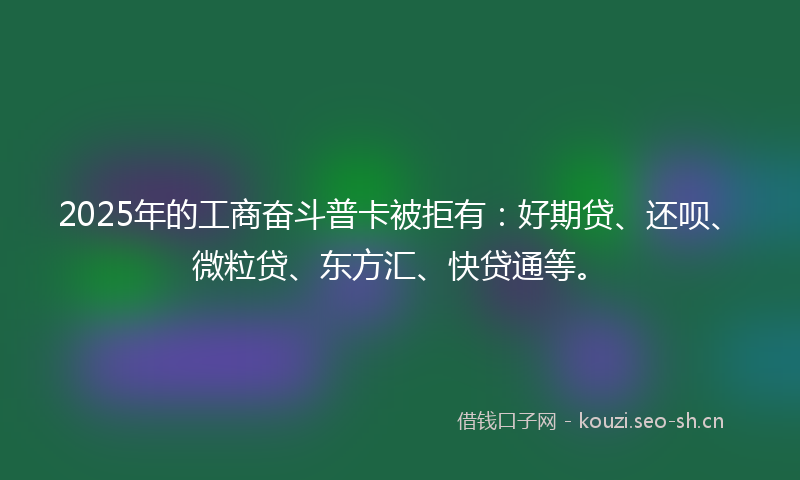 2025年的工商奋斗普卡被拒有：好期贷、还呗、微粒贷、东方汇、快贷通等。