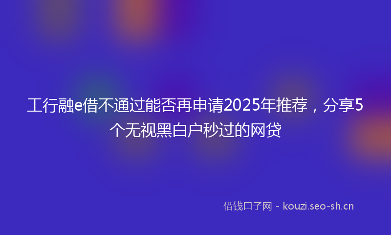 工行融e借不通过能否再申请2025年推荐，分享5个无视黑白户秒过的网贷