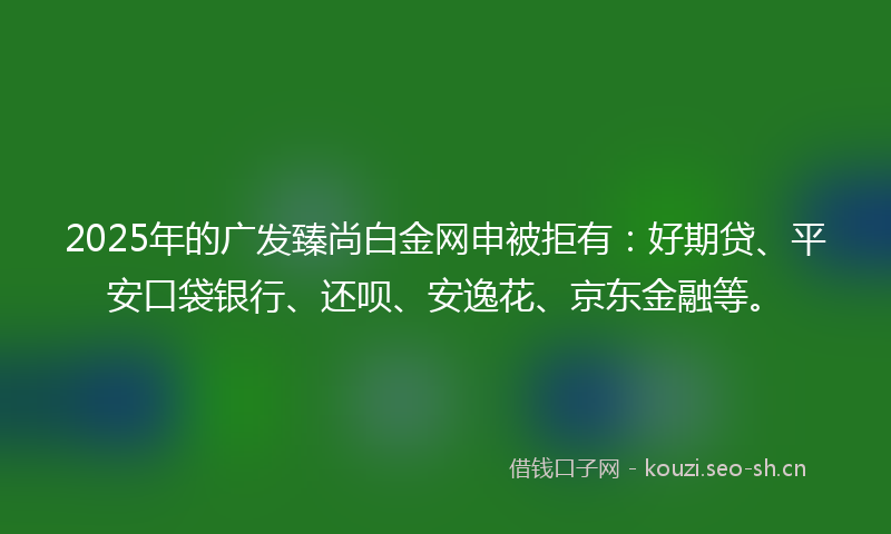 2025年的广发臻尚白金网申被拒有：好期贷、平安口袋银行、还呗、安逸花、京东金融等。