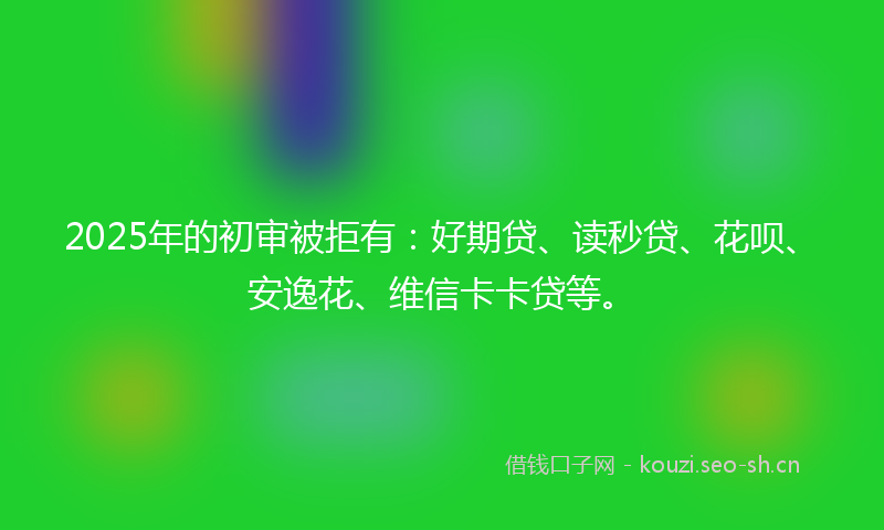 2025年的初审被拒有:好期贷、读秒贷、花呗、安逸花、维信卡卡贷等。