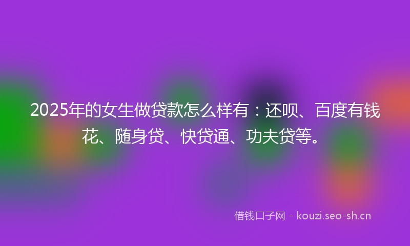 2025年的女生做贷款怎么样有：还呗、百度有钱花、随身贷、快贷通、功夫贷等。