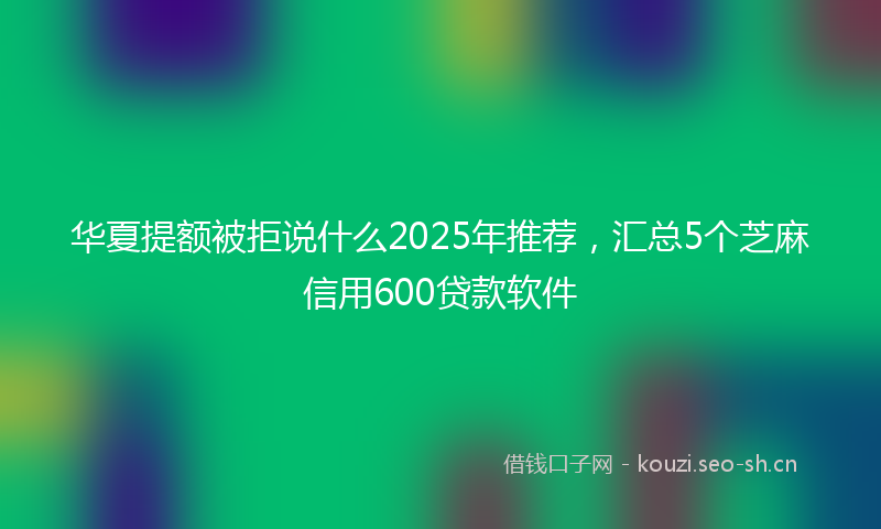 华夏提额被拒说什么2025年推荐，汇总5个芝麻信用600贷款软件