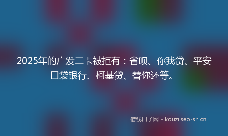 2025年的广发二卡被拒有：省呗、你我贷、平安口袋银行、柯基贷、替你还等。