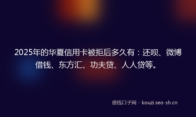 2025年的华夏信用卡被拒后多久有:还呗、微博借钱、东方汇、功夫贷、人人贷等。