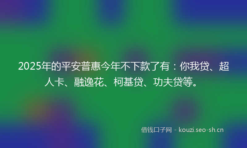 2025年的平安普惠今年不下款了有：你我贷、超人卡、融逸花、柯基贷、功夫贷等。