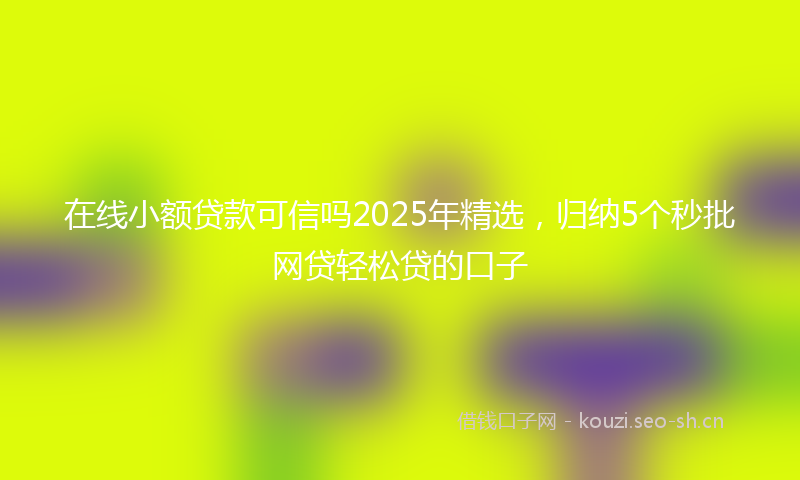 在线小额贷款可信吗2025年精选，归纳5个秒批网贷轻松贷的口子