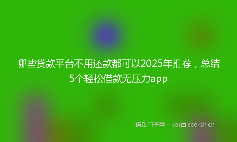 哪些贷款平台不用还款都可以2025年推荐，总结5个轻松借款无压力app