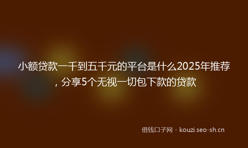小额贷款一千到五千元的平台是什么2025年推荐，分享5个无视一切包下款的贷款