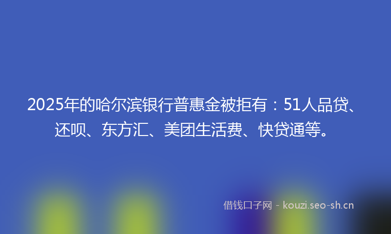 2025年的哈尔滨银行普惠金被拒有：51人品贷、还呗、东方汇、美团生活费、快贷通等。
