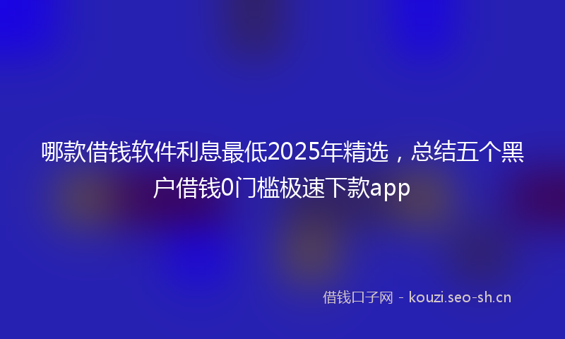 哪款借钱软件利息最低2025年精选，总结五个黑户借钱0门槛极速下款app
