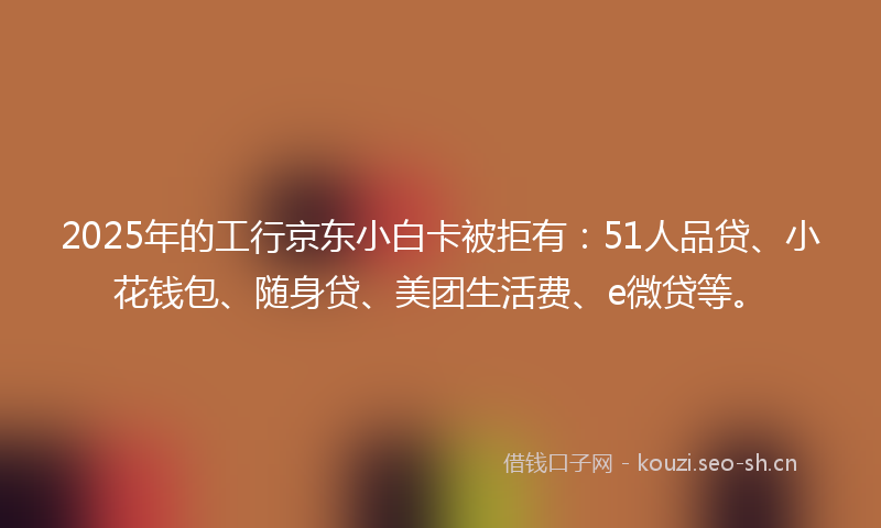 2025年的工行京东小白卡被拒有：51人品贷、小花钱包、随身贷、美团生活费、e微贷等。
