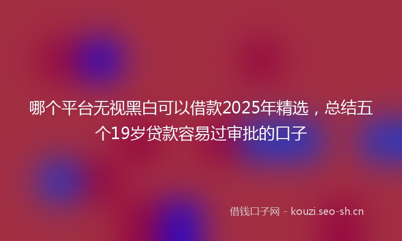 哪个平台无视黑白可以借款2025年精选，总结五个19岁贷款容易过审批的口子