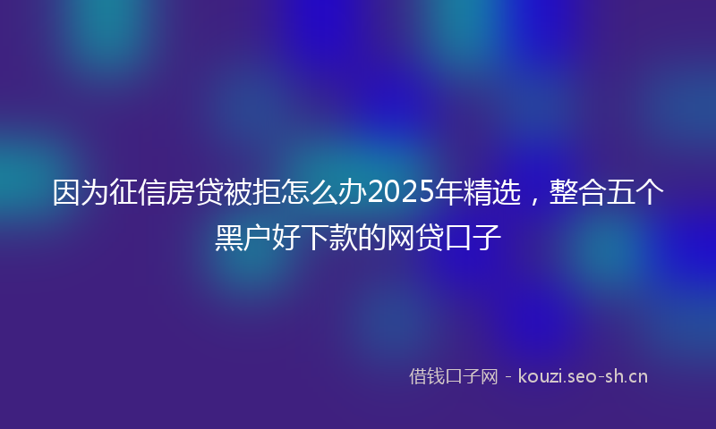 因为征信房贷被拒怎么办2025年精选,整合五个黑户好下款的网贷口子