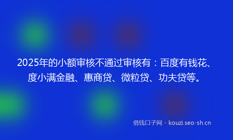 2025年的小额审核不通过审核有：百度有钱花、度小满金融、惠商贷、微粒贷、功夫贷等。