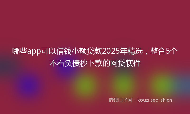 哪些app可以借钱小额贷款2025年精选，整合5个不看负债秒下款的网贷软件